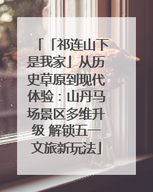 「祁连山下是我家」从历史草原到现代体验：山丹马场景区多维升级 解锁五一文旅新玩法