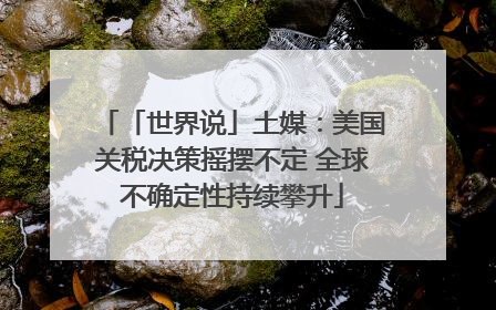 「世界说」土媒：美国关税决策摇摆不定 全球不确定性持续攀升