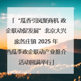 “瓜香引凤聚商机 政企联动促发展”北京大兴庞各庄镇 2025 年西瓜季政企联动产业推介活动圆满举行