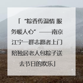 “粽香传温情 服务暖人心”——南京江宁一群志愿者上门陪独居老人包粽子送去节日的欢乐