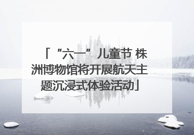 “六一”儿童节 株洲博物馆将开展航天主题沉浸式体验活动