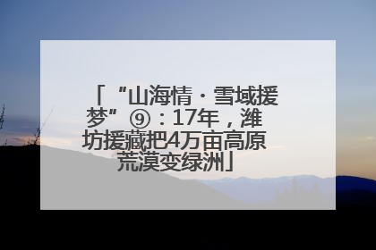 “山海情・雪域援梦”⑨：17年，潍坊援藏把4万亩高原荒漠变绿洲