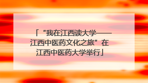 “我在江西读大学——江西中医药文化之旅”在江西中医药大学举行