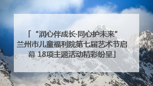 “润心伴成长·同心护未来” 兰州市儿童福利院第七届艺术节启幕 18项主题活动精彩纷呈