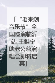 “老来潮音乐节”全国巡演临沂站 王雅宁助老公益演唱会即将启幕
