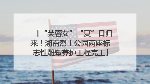 “芙蓉女”“夏”日归来！湖南烈士公园两座标志性雕塑养护工程完工