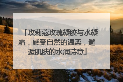 玫莉蔻玫瑰凝胶与水凝霜，感受自然的温柔，邂逅肌肤的水润诗意