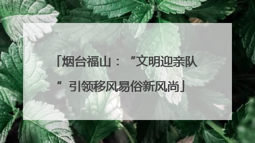烟台福山：“文明迎亲队”引领移风易俗新风尚