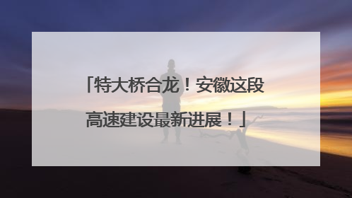 特大桥合龙！安徽这段高速建设最新进展！