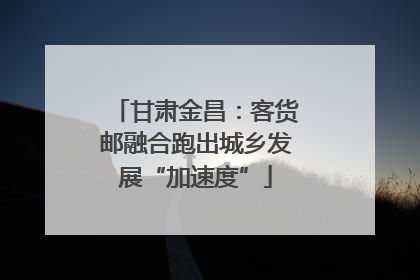 甘肃金昌：客货邮融合跑出城乡发展“加速度”