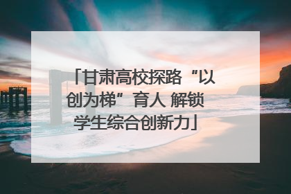 甘肃高校探路“以创为梯”育人 解锁学生综合创新力