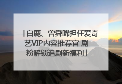 白鹿、曾舜晞担任爱奇艺VIP内容推荐官 剧粉解锁追剧新福利