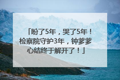 盼了5年，哭了5年！检察院守护3年，钟爹爹心结终于解开了！