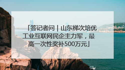 答记者问｜山东梯次培优工业互联网民企主力军，最高一次性奖补500万元