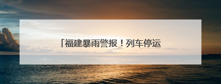 福建暴雨警报！列车停运！景区关闭！警惕今天傍晚到明天上午，降雨最强！