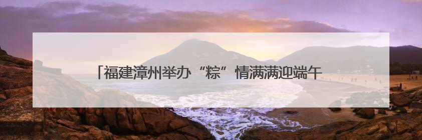 福建漳州举办“粽”情满满迎端午 同“粽”同源是一家端午联谊活动