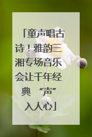 童声唱古诗！雅韵三湘专场音乐会让千年经典 “声” 入人心