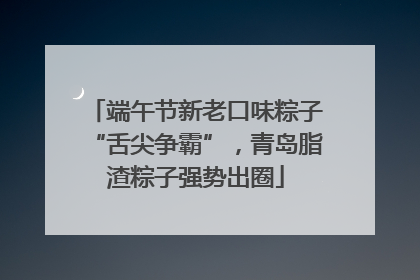 端午节新老口味粽子“舌尖争霸”，青岛脂渣粽子强势出圈