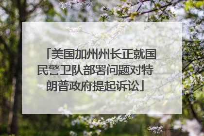 美国加州州长正就国民警卫队部署问题对特朗普政府提起诉讼