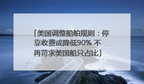 美国调整船舶规则：停靠收费或降低90% 不再苛求美国船只占比