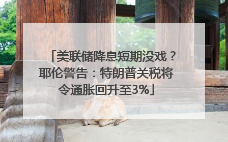美联储降息短期没戏？耶伦警告：特朗普关税将令通胀回升至3%