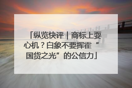 纵览快评｜商标上耍心机？白象不要挥霍“国货之光”的公信力