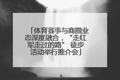 体育赛事与商圈业态深度融合，“走红军走过的路” 徒步活动举行推介会