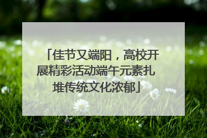 佳节又端阳，高校开展精彩活动端午元素扎堆传统文化浓郁