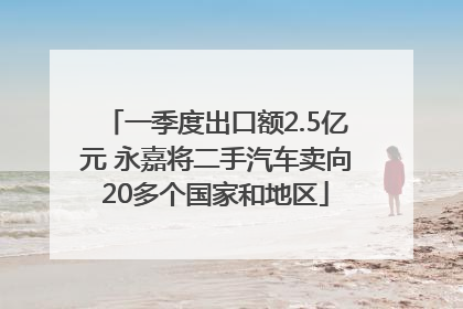 一季度出口额2.5亿元 永嘉将二手汽车卖向20多个国家和地区