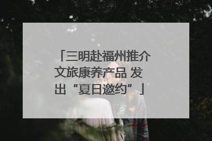 三明赴福州推介文旅康养产品 发出“夏日邀约”