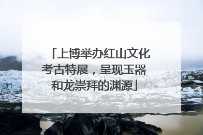 上博举办红山文化考古特展，呈现玉器和龙崇拜的渊源