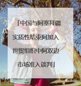 中国与阿塞拜疆实质性结束阿加入世贸组织中阿双边市场准入谈判
