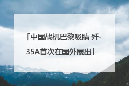 中国战机巴黎吸睛 歼-35A首次在国外展出
