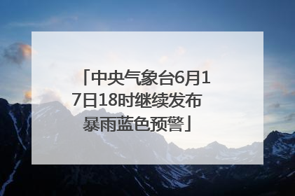 中央气象台6月17日18时继续发布暴雨蓝色预警