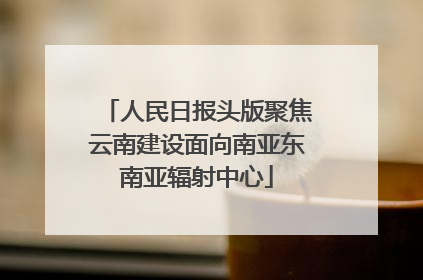 人民日报头版聚焦云南建设面向南亚东南亚辐射中心