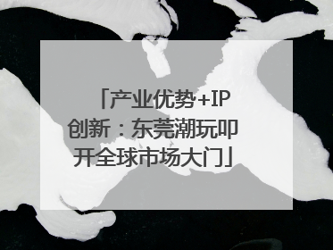 产业优势+IP创新：东莞潮玩叩开全球市场大门