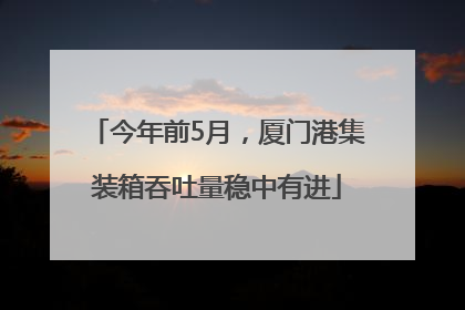 今年前5月，厦门港集装箱吞吐量稳中有进