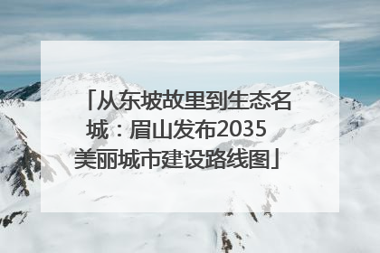 从东坡故里到生态名城：眉山发布2035美丽城市建设路线图