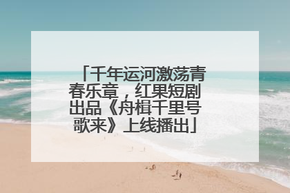千年运河激荡青春乐章，红果短剧出品《舟楫千里号歌来》上线播出