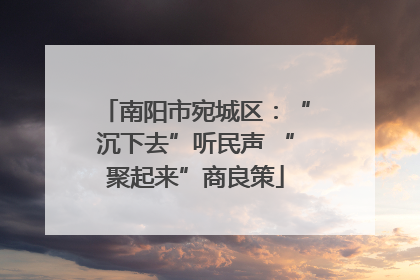 南阳市宛城区：“沉下去”听民声 “聚起来”商良策