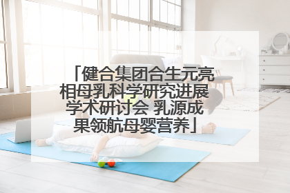健合集团合生元亮相母乳科学研究进展学术研讨会 乳源成果领航母婴营养