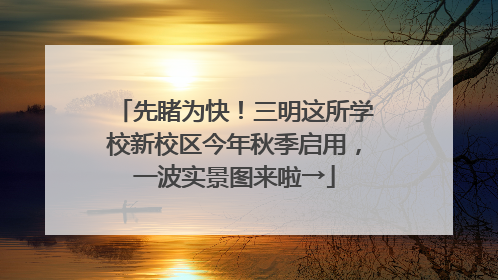 先睹为快！三明这所学校新校区今年秋季启用，一波实景图来啦→