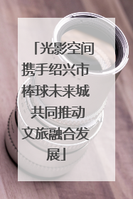 光影空间携手绍兴市棒球未来城 共同推动文旅融合发展