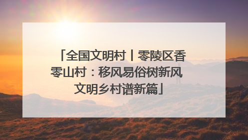 全国文明村丨零陵区香零山村：移风易俗树新风 文明乡村谱新篇