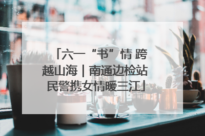 六一“书”情 跨越山海｜南通边检站民警携女情暖三江
