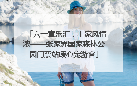 六一童乐汇，土家风情浓——张家界国家森林公园门票站暖心宠游客