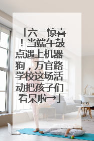 六一惊喜！当端午鼓点遇上机器狗，万官路学校这场活动把孩子们看呆啦→