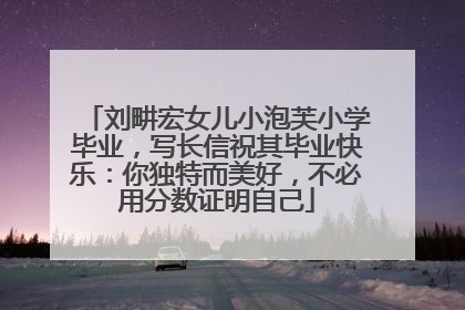 刘畊宏女儿小泡芙小学毕业，写长信祝其毕业快乐：你独特而美好，不必用分数证明自己
