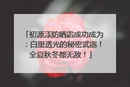 初源漾防晒霜成功成为：白里透光的秘密武器！全夏秋冬都无敌！