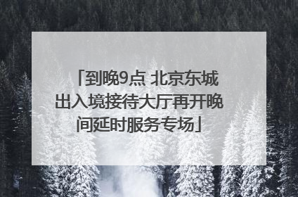 到晚9点 北京东城出入境接待大厅再开晚间延时服务专场